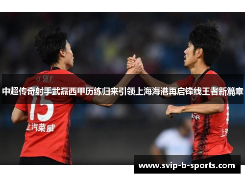 中超传奇射手武磊西甲历练归来引领上海海港再启锋线王者新篇章 中超传奇射手武磊西甲历练归来引领上海海港再启锋线王者新篇章