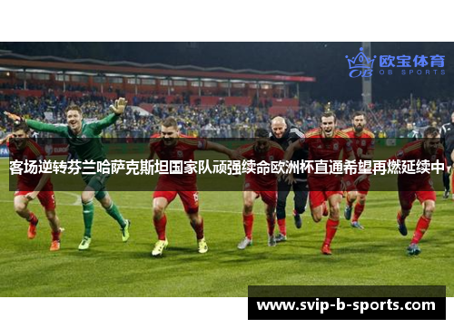 客场逆转芬兰哈萨克斯坦国家队顽强续命欧洲杯直通希望再燃延续中 客场逆转芬兰哈萨克斯坦国家队顽强续命欧洲杯直通希望再燃延续中