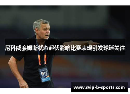 尼科威廉姆斯状态起伏影响比赛表现引发球迷关注 尼科威廉姆斯状态起伏影响比赛表现引发球迷关注